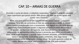 CAP. 10 – ARMAS DE GUERRA
Ouvindo o nome do aluno, o cabalista respondeu: "Zushya é uma das pessoas
mais espirituais que possa existir. Não posso crer que ele tenha agido mal.
Conte- me a história."
"Bem, era para acontecer um casamento em nossa cidade", o homem
relatou, "e no dia da cerimônia a mãe da noiva perdeu o dote. A cidade
inteira estava emocionada com o casamento, mas agora que ele teria que ser
cancelado, todos estavam tristes e algumas pessoas ficaram discutindo e
brigando - foi horrível. De repente, este homem entrou no salão do
casamento, se apresentou como Zushya e anunciou que tinha encontrado o
dote. Você pode imaginar o quanto todos ficaram aliviados, principalmente a
noiva e sua família. Estávamos todos contentes, mas logo nosso
contentamento virou indignação. Zushya disse: 'Se vocês querem o dote de
volta, devem me pagar uma gratificação de 20% pelo achado.'
 