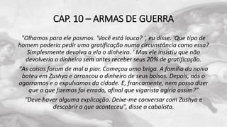CAP. 10 – ARMAS DE GUERRA
"Olhamos para ele pasmos. 'Você está louco? ', eu disse. 'Que tipo de
homem poderia pedir uma gratificação numa circunstância como essa?
Simplesmente devolva a ela o dinheiro. ' Mas ele insistiu que não
devolveria o dinheiro sem antes receber seus 20% de gratificação.
"As coisas foram de mal a pior. Começou uma briga. A família da noiva
bateu em Zushya e arrancou o dinheiro de seus bolsos. Depois, nós o
agarramos e o expulsamos da cidade. E, francamente, nem posso dizer
que o que fizemos foi errado, afinal que vigarista agiria assim?"
"Deve haver alguma explicação. Deixe-me conversar com Zushya e
descobrir o que aconteceu", disse o cabalista.
 