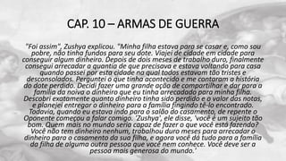 CAP. 10 – ARMAS DE GUERRA
"Foi assim", Zushya explicou. "Minha filha estava para se casar e, como sou
pobre, não tinha fundos para seu dote. Viajei de cidade em cidade para
conseguir algum dinheiro. Depois de dois meses de trabalho duro, finalmente
consegui arrecadar a quantia de que precisava e estava voltando para casa
quando passei por esta cidade na qual todos estavam tão tristes e
desconsolados. Perguntei o que tinha acontecido e me contaram a história
do dote perdido. Decidi fazer uma grande ação de compartilhar e dar para a
família da noiva o dinheiro que eu tinha arrecadado para minha filha.
Descobri exatamente quanto dinheiro tinha sido perdido e o valor das notas,
e planejei entregar o dinheiro para a família fingindo tê-lo encontrado.
Todavia, quando eu estava indo para o salão do casamento, de repente o
Oponente começou a falar comigo. 'Zushya', ele disse, 'você é um sujeito tão
bom. Quem mais no mundo seria capaz de fazer o que você está fazendo?
Você não tem dinheiro nenhum, trabalhou duro meses para arrecadar o
dinheiro para o casamento da sua filha, e agora você dá tudo para a família
da filha de alguma outra pessoa que você nem conhece. Você deve ser a
pessoa mais generosa do mundo.'
 