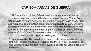 CAP. 10 – ARMAS DE GUERRA
"O Oponente continuou falando assim, e eu pude sentir meu ego
crescendo cada vez mais, então disse para mim mesmo: 'Quero fazer
esta ação de compartilhar com esta família, mas não posso deixar meu
ego receber todo o crédito.' Assim, procurei um jeito de dar o dinheiro
para a família da noiva e ao mesmo tempo dar uma bela surra no meu
ego. Foi então que me veio a ideia de pedir 20% de gratificação por ter
encontrado o dinheiro. Eu sabia que eles nunca me dariam este valor e
que eu seria expulso em desgraça da cidade."
• O ego comanda. Ele mandou o homem da história não dar seu
dinheiro. Depois mandou-o receber crédito por sua generosidade.
Mas Zushya estava na guerra, e a aversão ao ego foi uma arma que
não falhou.
 