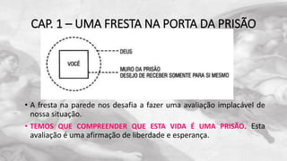 CAP. 1 – UMA FRESTA NA PORTA DA PRISÃO
• A fresta na parede nos desafia a fazer uma avaliação implacável de
nossa situação.
• TEMOS QUE COMPREENDER QUE ESTA VIDA É UMA PRISÃO. Esta
avaliação é uma afirmação de liberdade e esperança.
 