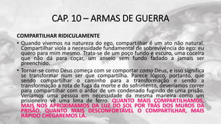 CAP. 10 – ARMAS DE GUERRA
COMPARTILHAR RIDICULAMENTE
• Quando vivemos na natureza do ego, compartilhar é um ato não natural.
Compartilhar viola a necessidade fundamental de sobrevivência do ego: eu
quero para mim mesmo. Trata-se de um poço fundo e escuro, uma coceira
que não dá para coçar, um anseio sem fundo fadado a jamais ser
preenchido.
• Tornar-se como Deus começa com se comportar como Deus, e isso significa
se transformar num ser que compartilha. Parece lógico, portanto, que
sendo compartilhar o caminho para a transformação e sendo a
transformação a rota de fuga da morte e do sofrimento, deveríamos correr
para compartilhar com o ardor de um condenado fugindo de uma prisão.
Veríamos uma pessoa em necessidade da mesma maneira como um
prisioneiro vê uma lima de ferro. QUANTO MAIS COMPARTILHAMOS,
MAIS NOS APROXIMAMOS DA LUZ DO SOL POR TRÁS DOS MUROS DA
PRISÃO. QUANTO MAIS DESCONFORTÁVEL O COMPARTILHAR, MAIS
RÁPIDO CHEGAREMOS LÁ.
 