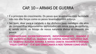 CAP. 10 – ARMAS DE GUERRA
• É o princípio do crescimento. Os pesos que levantamos com facilidade
não nos dão forças como os pesos levantados com esforço.
• Ser bom, doar para a caridade e dar dinheiro para mendigos são atos
de compartilhar seguramente incrustados em nossa zona de conforto,
e, sendo assim, os bíceps de nossa natureza divina só crescem um
pouco.
• COMPARTILHAR EXORBITANTEMENTE, INESPERADAMENTE, QUANDO É
UM SACRIFÍCIO FAZÊ-LO, QUANDO VAI CONTRA NOSSA NATUREZA FAZÊ-
LO, QUANDO ALGUÉM ADMIRA A NOSSA CANETA FAVORITA E DIZEMOS
"FIQUE COM ELA" - É AÍ QUE COMEÇAMOS A NOS TORNAR COMO DEUS.
 