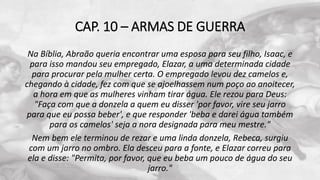 CAP. 10 – ARMAS DE GUERRA
Na Bíblia, Abraão queria encontrar uma esposa para seu filho, Isaac, e
para isso mandou seu empregado, Elazar, a uma determinada cidade
para procurar pela mulher certa. O empregado levou dez camelos e,
chegando à cidade, fez com que se ajoelhassem num poço ao anoitecer,
a hora em que as mulheres vinham tirar água. Ele rezou para Deus:
"Faça com que a donzela a quem eu disser 'por favor, vire seu jarro
para que eu possa beber', e que responder 'beba e darei água também
para os camelos' seja a nora designada para meu mestre."
Nem bem ele terminou de rezar e uma linda donzela, Rebeca, surgiu
com um jarro no ombro. Ela desceu para a fonte, e Elazar correu para
ela e disse: "Permita, por favor, que eu beba um pouco de água do seu
jarro."
 