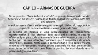 CAP. 10 – ARMAS DE GUERRA
Ela respondeu: "Pode beber à vontade", e quando terminou de dar de
beber a ele, ela disse: "Tirarei água também para seus camelos até eles
se saciarem."
Imediatamente, Elazar entendeu que sua oração tinha sido respondida
e que ele tinha encontrado a alma gêmea de Isaac.
• A história de Rebeca é uma representação do compartilhar
transformador. É fácil oferecer água para um estranho, é absurdo
oferecer água para toda sua manada de camelos. A menos que a ação
tenha por trás uma intenção consciente, que é despertar a divindade
dentro de si próprio. Neste caso, o compartilhar é feito para si mesmo
e não para o recebedor. Rebeca estava operando no nível de intenção
consciente de se tornar como Deus, e por isso foi considerada uma
parceira digna para Isaac.
 