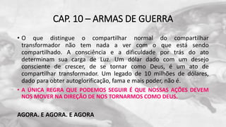 CAP. 10 – ARMAS DE GUERRA
• O que distingue o compartilhar normal do compartilhar
transformador não tem nada a ver com o que está sendo
compartilhado. A consciência e a dificuldade por trás do ato
determinam sua carga de Luz. Um dólar dado com um desejo
consciente de crescer, de se tornar como Deus, é um ato de
compartilhar transformador. Um legado de 10 milhões de dólares,
dado para obter autoglorificação, fama e mais poder, não é.
• A ÚNICA REGRA QUE PODEMOS SEGUIR É QUE NOSSAS AÇÕES DEVEM
NOS MOVER NA DIREÇÃO DE NOS TORNARMOS COMO DEUS.
AGORA. E AGORA. E AGORA
 