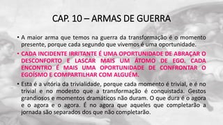 CAP. 10 – ARMAS DE GUERRA
• A maior arma que temos na guerra da transformação é o momento
presente, porque cada segundo que vivemos é uma oportunidade.
• CADA INCIDENTE IRRITANTE É UMA OPORTUNIDADE DE ABRAÇAR O
DESCONFORTO E LASCAR MAIS UM ÁTOMO DE EGO. CADA
ENCONTRO É MAIS UMA OPORTUNIDADE DE CONFRONTAR O
EGOÍSMO E COMPARTILHAR COM ALGUÉM.
• Esta é a vitória da trivialidade, porque cada momento é trivial, e é no
trivial e no modesto que a transformação é conquistada. Gestos
grandiosos e momentos dramáticos não duram. O que dura é o agora
e o agora e o agora. É no agora que aqueles que completarão a
jornada são separados dos que não completarão.
 
