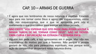 CAP. 10 – ARMAS DE GUERRA
• É agora que nos lembramos de nossa natureza e objetivo. Estamos
aqui para nos tornar como Deus e agora não esqueceremos, como
não nos esqueceremos que o que se apresenta para nós é
exatamente o que precisamos para avançar em nossa jornada.
• NÃO EXISTE "VOU ESPERAR QUE ISTO PASSE PARA PODER VOLTAR À
MINHA TAREFA DE ME TORNAR COMO DEUS". NÃO HÁ DESVIO.
CADA CURVA E BIFURCAÇÃO NA ESTRADA É A ESTRADA EM SI.
• Alguém nos pede café, e nos apressamos em ir pegar. Mas não nos
esquecemos do motivo por que o fazemos. Não porque a pessoa
gostará de nós, não para parecermos espirituais, mas porque essa
ação de compartilhar despertará nossa natureza divina.
 