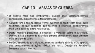 CAP. 10 – ARMAS DE GUERRA
• O quanto mais nos lembrarmos, quanto mais permanecermos
conscientes, mais intensa a transformação.
• Alguém fura a fila na nossa frente. Queremos reagir com raiva. Não
reagimos, porque sabemos que fazendo a restrição quebraremos
mais uma barreira entre nós e Deus.
• Desta maneira passamos a entender a verdade sobre o sacrifício.
Damos a isso o nome de sacrifício porque acreditamos estar abrindo
mão de algo de valor.
• Porém, através do sacrifício, estamos na verdade abrindo mão apenas
dos pensamentos e ações tóxicos do nosso Desejo de Receber
Somente para Si Mesmo.
 