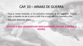 CAP. 10 – ARMAS DE GUERRA
• Faça-o neste instante, e no próximo instante, e no seguinte. Faça-o
com a topada no pé e com o café frio e com alguém furando a fila.
• Sua vida depende disto.
DETESTE O EGO. COMPARTILHE RIDICULAMENTE. AGORA. E AGORA. E
AGORA.
 