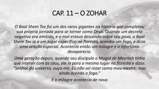 CAP. 11 – O ZOHAR
O Baal Shem Tov foi um dos raros gigantes na história que completou
sua própria jornada para se tornar como Deus. Quando um decreto
negativo era emitido, e o mal estava descendo sobre seu povo, o Baal
Shem Tov ia a um lugar específico na floresta, acendia um fogo, e dizia
uma oração especial. Acontecia então um milagre e o infortúnio
desaparecia.
Uma geração depois, quando seu discípulo o Magid de Mezritch tinha
que intervir com os céus, ele ia para o mesmo lugar na floresta e dizia:
"Senhor do universo, ouça-me. Eu não sei rezar como meu mestre, mas
ainda acendo o fogo.“
E o milagre acontecia de novo
 