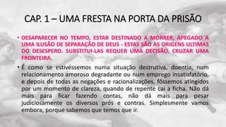CAP. 1 – UMA FRESTA NA PORTA DA PRISÃO
• DESAPARECER NO TEMPO, ESTAR DESTINADO A MORRER, APEGADO A
UMA ILUSÃO DE SEPARAÇÃO DE DEUS - ESTAS SÃO AS ORIGENS ULTIMAS
DO DESESPERO. SUBSTITUI-LAS REQUER UMA DECISÃO. CRUZAR UMA
FRONTEIRA.
• É como se estivéssemos numa situação destrutiva, doentia, num
relacionamento amoroso degradante ou num emprego insatisfatório,
e depois de todas as negações e racionalizações, fôssemos atingidos
por um momento de clareza, quando de repente cai a ficha. Não dá
mais para ficar fazendo contas, não dá mais para pesar
judiciosamente os diversos prós e contras. Simplesmente vamos
embora, porque sabemos que temos que ir.
 