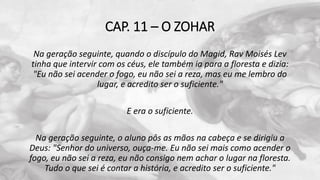 CAP. 11 – O ZOHAR
Na geração seguinte, quando o discípulo do Magid, Rav Moisés Lev
tinha que intervir com os céus, ele também ia para a floresta e dizia:
"Eu não sei acender o fogo, eu não sei a reza, mas eu me lembro do
lugar, e acredito ser o suficiente."
E era o suficiente.
Na geração seguinte, o aluno pôs as mãos na cabeça e se dirigiu a
Deus: "Senhor do universo, ouça-me. Eu não sei mais como acender o
fogo, eu não sei a reza, eu não consigo nem achar o lugar na floresta.
Tudo o que sei é contar a história, e acredito ser o suficiente."
 