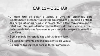 CAP. 11 – O ZOHAR
• O mero fato de pegar o Zohar, o Livro do Esplendor, para
simplesmente escanear suas letras em aramaico e permitir a entrada
da energia infundida nelas, é se colocar face a face com aquilo que os
cabalistas têm considerado por milhares de anos como a mais
poderosa de todas as ferramentas para aniquilar o ego e se reunificar
com Deus.
• É uma energia incrustada nas páginas de um livro.
• É o texto, ferramenta e tecnologia central da Cabala.
• É a origem dos segredos para se tornar como Deus.
 
