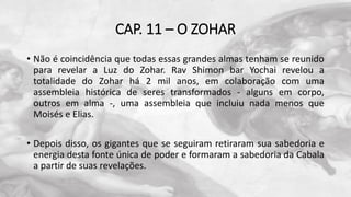 CAP. 11 – O ZOHAR
• Não é coincidência que todas essas grandes almas tenham se reunido
para revelar a Luz do Zohar. Rav Shimon bar Yochai revelou a
totalidade do Zohar há 2 mil anos, em colaboração com uma
assembleia histórica de seres transformados - alguns em corpo,
outros em alma -, uma assembleia que incluiu nada menos que
Moisés e Elias.
• Depois disso, os gigantes que se seguiram retiraram sua sabedoria e
energia desta fonte única de poder e formaram a sabedoria da Cabala
a partir de suas revelações.
 