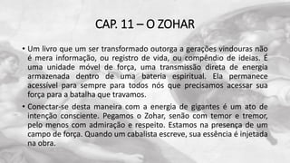 CAP. 11 – O ZOHAR
• Um livro que um ser transformado outorga a gerações vindouras não
é mera informação, ou registro de vida, ou compêndio de ideias. É
uma unidade móvel de força, uma transmissão direta de energia
armazenada dentro de uma bateria espiritual. Ela permanece
acessível para sempre para todos nós que precisamos acessar sua
força para a batalha que travamos.
• Conectar-se desta maneira com a energia de gigantes é um ato de
intenção consciente. Pegamos o Zohar, senão com temor e tremor,
pelo menos com admiração e respeito. Estamos na presença de um
campo de força. Quando um cabalista escreve, sua essência é injetada
na obra.
 
