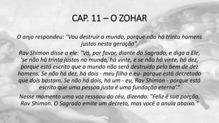 CAP. 11 – O ZOHAR
O anjo respondeu: "Vou destruir o mundo, porque não há trinta homens
justos nesta geração”.
Rav Shimon disse a ele: "Vá, por favor, diante do Sagrado, e diga a Ele,
'se não há trinta justos no mundo, há vinte, e se não há vinte, há dez,
porque está escrito que o mundo não será destruído pelo bem de dez
homens. Se não há dez, há dois - meu filho e eu- porque está decretado
que dois bastam. Se não há dois, há um - eu, Rav Shimon - porque está
escrito que uma pessoa justa é uma fundação eterna’.”
Nesse momento uma voz ressoou do céu, dizendo: "Feliz é sua porção,
Rav Shimon. O Sagrado emite um decreto, mas você o anula abaixo."
 