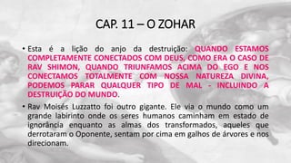 CAP. 11 – O ZOHAR
• Esta é a lição do anjo da destruição: QUANDO ESTAMOS
COMPLETAMENTE CONECTADOS COM DEUS, COMO ERA O CASO DE
RAV SHIMON, QUANDO TRIUNFAMOS ACIMA DO EGO E NOS
CONECTAMOS TOTALMENTE COM NOSSA NATUREZA DIVINA,
PODEMOS PARAR QUALQUER TIPO DE MAL - INCLUINDO A
DESTRUIÇÃO DO MUNDO.
• Rav Moisés Luzzatto foi outro gigante. Ele via o mundo como um
grande labirinto onde os seres humanos caminham em estado de
ignorância enquanto as almas dos transformados, aqueles que
derrotaram o Oponente, sentam por cima em galhos de árvores e nos
direcionam.
 
