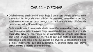 CAP. 11 – O ZOHAR
• O labirinto no qual caminhamos hoje é uma consciência coletiva com
a medida de força de oito bilhões de pessoas, consciência de dor,
sofrimento e morte, uma crença com a força de oito bilhões de
pessoas no valor último do ego.
• Cada um de nós é uma parte desta consciência mundial, cada um de
nós dominado pelas incríveis forças mobilizadas no time do ego e da
Escuridão. Não há esperança de se completar a jornada para Deus
sem uma infusão maciça de energia da Luz, por cortesia dos gigantes
sentados lá em cima, em seus galhos de árvores. A consciência deles
é mais importante que sua sabedoria. A energia deles nos provê
armas contra a inércia de oito bilhões.
 