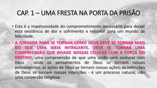 CAP. 1 – UMA FRESTA NA PORTA DA PRISÃO
• Esta é a impetuosidade do comprometimento necessário para deixar
esta existência de dor e sofrimento e retornar para um mundo de
felicidade.
• A JORNADA PARA SE TORNAR COMO DEUS DEVE SE TORNAR MAIS
DO QUE UMA IDEIA INTRIGANTE. DEVE SE TORNAR UMA
COMPREENSÃO QUE INVADE NOSSAS CÉLULAS COM A FORÇA DO
DESTINO, uma compreensão de que uma união sem costuras com
Deus - onde os pensamentos de Deus se tornam nossos
pensamentos, as ações de Deus se tornam nossas ações, as intenções
de Deus se tornam nossas intenções - é um processo natural, não
uma conversão religiosa.
 