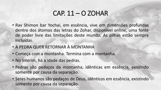 CAP. 11 – O ZOHAR
• Rav Shimon bar Yochai, em essência, vive em dimensões profundas
dentro dos átomos das letras do Zohar, disponível online, uma fonte
de poder livre das limitações deste mundo. As pilhas estão sempre
incluídas.
• A PEDRA QUER RETORNAR À MONTANHA
• Começa com a montanha. Termina com a montanha.
• No ínterim, há a idade das pedras.
• Pedras são pedaços da montanha, idênticas em essência, existindo
somente por causa da separação.
• Seres humanos são pedaços de Deus, idênticos em essência, existindo
somente por causa da separação.
 