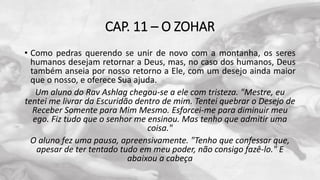 CAP. 11 – O ZOHAR
• Como pedras querendo se unir de novo com a montanha, os seres
humanos desejam retornar a Deus, mas, no caso dos humanos, Deus
também anseia por nosso retorno a Ele, com um desejo ainda maior
que o nosso, e oferece Sua ajuda.
Um aluno do Rav Ashlag chegou-se a ele com tristeza. "Mestre, eu
tentei me livrar da Escuridão dentro de mim. Tentei quebrar o Desejo de
Receber Somente para Mim Mesmo. Esforcei-me para diminuir meu
ego. Fiz tudo que o senhor me ensinou. Mas tenho que admitir uma
coisa."
O aluno fez uma pausa, apreensivamente. "Tenho que confessar que,
apesar de ter tentado tudo em meu poder, não consigo fazê-lo." E
abaixou a cabeça
 