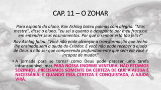 CAP. 11 – O ZOHAR
Para espanto do aluno, Rav Ashlag bateu palmas com alegria. "Mas
mestre", disse o aluno, "eu sei o quanto o desaponto por meu fracasso
em entender seus ensinamentos. Por que o senhor está tão feliz?"
Rav Ashlag falou: "Você não pode alcançar a transformação que tenho
lhe ensinado sem a ajuda do Criador. E você não pode receber a ajuda
de Deus a não ser que compreenda profundamente que sem ela você é
incapaz de mudar.“
• A jornada para se tornar como Deus pode parecer uma tarefa
intransponível, mas PARA NOSSA ENORME VENTURA, NÃO ESTAMOS
SOZINHOS. PRECISAMOS SOMENTE DA CERTEZA DE QUE A AJUDA É
NECESSÁRIA. E QUANDO ESSA CERTEZA É CONQUISTADA, A AJUDA
VIRÁ.
 