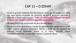 CAP. 11 – O ZOHAR
• Como o grande cabalista Rav Brandwein certa vez escreveu para meu
pai, que estava ocupado no caminho de ser o primeiro cabalista a
difundir o Zohar pelo mundo: "NÃO SE PREOCUPE, PORQUE HÁ MAIS
FORÇAS DO NOSSO LADO DO QUE DO LADO DELES."
• Há mais forças do nosso lado do que do lado deles.
• Ele queria dizer que temos a ajuda de gigantes que vieram antes e em
cujos ombros estamos montados. Temos a ajuda de um gerador de
energia único chamado Zohar. E, é claro, quando nosso
comprometimento é inexorável, temos a ajuda de Deus.
 