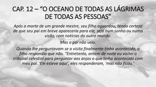 CAP. 12 – “O OCEANO DE TODAS AS LÁGRIMAS
DE TODAS AS PESSOAS”
Após a morte de um grande mestre, seu filho aguardou, tendo certeza
de que seu pai em breve apareceria para ele, seja num sonho ou numa
visão, com notícias do outro mundo.
Mas o pai não veio.
Quando lhe perguntavam se a visita finalmente tinha acontecido, o
filho respondia que não. "Entretanto, ontem de noite eu visitei o
tribunal celestial para perguntar aos anjos o que tinha acontecido com
meu pai. 'Ele esteve aqui', eles responderam, 'mas não ficou.'
 