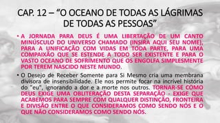CAP. 12 – “O OCEANO DE TODAS AS LÁGRIMAS
DE TODAS AS PESSOAS”
• A JORNADA PARA DEUS É UMA LIBERTAÇÃO DE UM CANTO
MINÚSCULO DO UNIVERSO CHAMADO (INSIRA AQUI SEU NOME),
PARA A UNIFICAÇÃO COM VIDAS EM TODA PARTE, PARA UMA
COMPAIXÃO QUE SE ESTENDE A TODO SER EXISTENTE E PARA O
VASTO OCEANO DE SOFRIMENTO QUE OS ENGOLFA SIMPLESMENTE
POR TEREM NASCIDO NESTE MUNDO.
• O Desejo de Receber Somente para Si Mesmo cria uma membrana
divisora de insensibilidade. Ele nos permite focar na incrível história
do "eu", ignorando a dor e a morte nos outros. TORNAR-SE COMO
DEUS EXIGE UMA OBLITERAÇÃO DESTA SEPARAÇÃO - EXIGE QUE
ACABEMOS PARA SEMPRE COM QUALQUER DISTINÇÃO, FRONTEIRA
E DIVISÃO ENTRE O QUE CONSIDERAMOS COMO SENDO NÓS E O
QUE NÃO CONSIDERAMOS COMO SENDO NÓS.
 