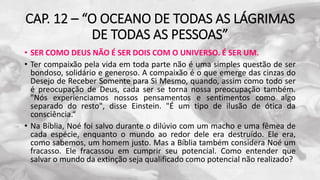 CAP. 12 – “O OCEANO DE TODAS AS LÁGRIMAS
DE TODAS AS PESSOAS”
• SER COMO DEUS NÃO É SER DOIS COM O UNIVERSO. É SER UM.
• Ter compaixão pela vida em toda parte não é uma simples questão de ser
bondoso, solidário e generoso. A compaixão é o que emerge das cinzas do
Desejo de Receber Somente para Si Mesmo, quando, assim como todo ser
é preocupação de Deus, cada ser se torna nossa preocupação também.
"Nós experienciamos nossos pensamentos e sentimentos como algo
separado do resto", disse Einstein. "É um tipo de ilusão de ótica da
consciência.“
• Na Bíblia, Noé foi salvo durante o dilúvio com um macho e uma fêmea de
cada espécie, enquanto o mundo ao redor dele era destruído. Ele era,
como sabemos, um homem justo. Mas a Bíblia também considera Noé um
fracasso. Ele fracassou em cumprir seu potencial. Como entender que
salvar o mundo da extinção seja qualificado como potencial não realizado?
 