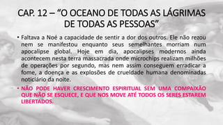 CAP. 12 – “O OCEANO DE TODAS AS LÁGRIMAS
DE TODAS AS PESSOAS”
• Faltava a Noé a capacidade de sentir a dor dos outros. Ele não rezou
nem se manifestou enquanto seus semelhantes morriam num
apocalipse global. Hoje em dia, apocalipses modernos ainda
acontecem nesta terra massacrada onde microchips realizam milhões
de operações por segundo, mas nem assim conseguem erradicar a
fome, a doença e as explosões de crueldade humana denominadas
noticiário da noite.
• NÃO PODE HAVER CRESCIMENTO ESPIRITUAL SEM UMA COMPAIXÃO
QUE NÃO SE ESQUECE, E QUE NOS MOVE ATÉ TODOS OS SERES ESTAREM
LIBERTADOS.
 