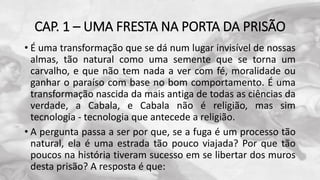 CAP. 1 – UMA FRESTA NA PORTA DA PRISÃO
• É uma transformação que se dá num lugar invisível de nossas
almas, tão natural como uma semente que se torna um
carvalho, e que não tem nada a ver com fé, moralidade ou
ganhar o paraíso com base no bom comportamento. É uma
transformação nascida da mais antiga de todas as ciências da
verdade, a Cabala, e Cabala não é religião, mas sim
tecnologia - tecnologia que antecede a religião.
• A pergunta passa a ser por que, se a fuga é um processo tão
natural, ela é uma estrada tão pouco viajada? Por que tão
poucos na história tiveram sucesso em se libertar dos muros
desta prisão? A resposta é que:
 