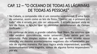 CAP. 12 – “O OCEANO DE TODAS AS LÁGRIMAS
DE TODAS AS PESSOAS”
• Na Cabala, a compaixão não é um conceito sentimental. É uma força
do universo, assim como as leis da física. "Querer ser o primeiro em
tudo" não é errado por não ser adequado. É errado porque viola as
leis da física, a ligação que os cientistas denominaram de Campo
Unificado.
• Há centenas de anos, o grande cabalista Baal Shem Tov ensinou que
não existem coincidências neste universo. Tudo existe por um
propósito. Pelo simples motivo de que, por terem atraído nossa
atenção, até mesmo acontecimentos negativos são influenciados por
nós de alguma maneira. Por uma lógica ainda impenetrável, quando
testemunhamos uma tragédia, somos de alguma forma responsáveis
por ela.
 