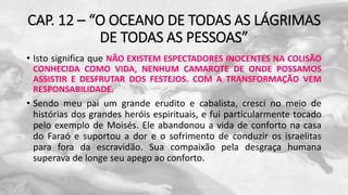 CAP. 12 – “O OCEANO DE TODAS AS LÁGRIMAS
DE TODAS AS PESSOAS”
• Isto significa que NÃO EXISTEM ESPECTADORES INOCENTES NA COLISÃO
CONHECIDA COMO VIDA, NENHUM CAMAROTE DE ONDE POSSAMOS
ASSISTIR E DESFRUTAR DOS FESTEJOS. COM A TRANSFORMAÇÃO VEM
RESPONSABILIDADE.
• Sendo meu pai um grande erudito e cabalista, cresci no meio de
histórias dos grandes heróis espirituais, e fui particularmente tocado
pelo exemplo de Moisés. Ele abandonou a vida de conforto na casa
do Faraó e suportou a dor e o sofrimento de conduzir os israelitas
para fora da escravidão. Sua compaixão pela desgraça humana
superava de longe seu apego ao conforto.
 