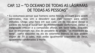 CAP. 12 – “O OCEANO DE TODAS AS LÁGRIMAS
DE TODAS AS PESSOAS”
• Eu costumava pensar que homens como Moisés existiam para serem
admirados, mas vim a descobrir que eles existem para serem
imitados. Chega uma hora em que cada um de nós deve deixar o
palácio do Faraó e ousar sair da mediocridade confortável. Deixar a
indignação crescer e a compaixão aflorar, em favor tanto daqueles
que se encontram nas alas de pesadelo da prisão, "os miseráveis da
terra", como daqueles na ala do colarinho branco, os que podem
dispor de TV a cabo, mas estão igualmente separados de Deus,
igualmente condenados à morte.
 