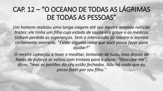CAP. 12 – “O OCEANO DE TODAS AS LÁGRIMAS
DE TODAS AS PESSOAS”
Um homem realizou uma longa viagem até seu mestre levando notícias
tristes: ele tinha um filho cujo estado de saúde era grave e os médicos
tinham perdido as esperanças. Sem a intercessão do mestre o menino
certamente morreria. "Existe alguma coisa que você possa fazer para
ajudar?"
O mestre começou a rezar e meditar, tentando de tudo, mas depois de
horas de esforço se voltou com tristeza para o aluno: "Desculpe-me",
disse, "mas os portões do céu estão fechados. Não há nada que eu
possa fazer por seu filho."
 