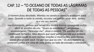 CAP. 12 – “O OCEANO DE TODAS AS LÁGRIMAS
DE TODAS AS PESSOAS”
O homem ficou desolado. Montou no cavalo e começou a viagem para
casa. Quando a noite ia caindo, escutou um galope atrás dele. Voltou-
se e viu seu mestre.
Imediatamente, pensou que talvez seu mestre tivesse conseguido enfim
abrir os portões do céu. "Quais as novidades?", perguntou
ansiosamente. "Desculpe-me", disse o mestre. "Os portões do céu
continuam fechados. Mas depois que você partiu percebi que embora
não possa ajudá-lo com minhas orações e meditações, pelo menos
posso chorar com você. Foi por isso que eu vim." Os dois homens se
sentaram juntos em cima de uma pedra ao lado da estrada e choraram.
 