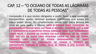 CAP. 12 – “O OCEANO DE TODAS AS LÁGRIMAS
DE TODAS AS PESSOAS”
• Compaixão é o que somos obrigados a sentir. Fazer o que podemos.
Compartilhar, ajudar, diminuir qualquer sofrimento que esteja em
nosso poder aliviar. Ou simplesmente sentar com outra pessoa em
cima de uma pedra e chorar. MAS A FORMA MAIS PODEROSA DE
COMPAIXÃO É TRAZER MAIS LUZ PARA O MUNDO. PERMITIR QUE A DOR
E 0 SOFRIMENTO ALIMENTEM NOSSA JORNADA PARA NOS TORNARMOS
COMO DEUS, E AJUDAR OS OUTROS EM SUA JORNADA, DE TAL FORMA
QUE, EM VEZ DE FAZER UMA PEQUENA LASCA NA DOR DA TERRA,
CRIAMOS UMA FORÇA DE PODER INIMAGINÁVEL DE SERES
TRANSFORMADOS. NA OBRIGAÇÃO DE LIVRAR O MUNDO DO
SOFRIMENTO, TORNAR-SE COMO DEUS SE TORNA O ATO ÚLTIMO DE
COMPAIXÃO.
 