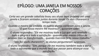 EPÍLOGO: UMA JANELA EM NOSSOS
CORAÇÕES
Certa vez um grande cabalista levou seu aluno mais próximo até uma
janela e ficaram sentados juntos durante horas. Os dois choraram o
tempo todo.
Quando o mestre foi embora, os outros alunos correram para a janela.
"O que nosso mestre lhe mostrou?", quiseram saber.
O aluno respondeu: "Ele me mostrou toda a Luz que será revelada -
toda a alegria e toda a satisfação - quando uma massa crítica de
pessoas tiver se transformado... quando tivermos feito nosso trabalho.“
"Isto fez vocês chorarem?", os alunos perguntaram surpresos.
O aluno respondeu: "Sim, porque ele me mostrou também toda a dor e
todo o sofrimento que o mundo terá que passar para alcançar essa
satisfação."
 