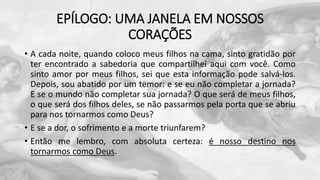 EPÍLOGO: UMA JANELA EM NOSSOS
CORAÇÕES
• A cada noite, quando coloco meus filhos na cama, sinto gratidão por
ter encontrado a sabedoria que compartilhei aqui com você. Como
sinto amor por meus filhos, sei que esta informação pode salvá-los.
Depois, sou abatido por um temor: e se eu não completar a jornada?
E se o mundo não completar sua jornada? O que será de meus filhos,
o que será dos filhos deles, se não passarmos pela porta que se abriu
para nos tornarmos como Deus?
• E se a dor, o sofrimento e a morte triunfarem?
• Então me lembro, com absoluta certeza: é nosso destino nos
tornarmos como Deus.
 