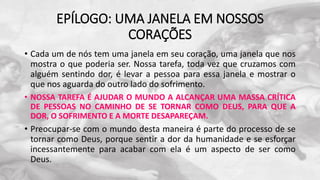EPÍLOGO: UMA JANELA EM NOSSOS
CORAÇÕES
• Cada um de nós tem uma janela em seu coração, uma janela que nos
mostra o que poderia ser. Nossa tarefa, toda vez que cruzamos com
alguém sentindo dor, é levar a pessoa para essa janela e mostrar o
que nos aguarda do outro lado do sofrimento.
• NOSSA TAREFA É AJUDAR O MUNDO A ALCANÇAR UMA MASSA CRÍTICA
DE PESSOAS NO CAMINHO DE SE TORNAR COMO DEUS, PARA QUE A
DOR, O SOFRIMENTO E A MORTE DESAPAREÇAM.
• Preocupar-se com o mundo desta maneira é parte do processo de se
tornar como Deus, porque sentir a dor da humanidade e se esforçar
incessantemente para acabar com ela é um aspecto de ser como
Deus.
 