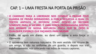 CAP. 1 – UMA FRESTA NA PORTA DA PRISÃO
• O CAMINHO PARA A LIBERDADE NOS CONDUZ A PASSAR PELO
GUARDA DE PRISÃO DERRADEIRO. A FORÇA NEGATIVA A QUAL OS
TEXTOS ANTIGOS SE REFEREM COMO DESEJO DE RECEBER
SOMENTE PARA SI MESMO. É UMA FORÇA PROGRAMADA DENTRO
DOS ÁTOMOS DE NOSSA NATUREZA FÍSICA QUE SE OPÕE A
QUALQUER ESFORÇO QUE FAÇAMOS PARA MUDAR.
• Então, de agora em diante, eu darei um nome a esta força: o
Oponente.
• O oponente tem natureza traiçoeira. Ele vem vestido nas roupas de
um amigo, e não no uniforme de um guarda, e depois nos trai
indefinidamente, nos colocando nas mãos de nossos captores.
 