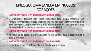 EPÍLOGO: UMA JANELA EM NOSSOS
CORAÇÕES
• NOSSO DESTINO É NOS TORNARMOS COMO DEUS.
• O Oponente tentará nos fazer esquecer. Não esqueceremos. Ele
tentará enfraquecer nossa decisão de mudar. Não permitiremos que
isso aconteça. Repetidamente nos relembraremos do que estamos
tentando fazer e por que estamos tentando fazê-lo.
• NOSSO DESTINO É NOS TORNARMOS COMO DEUS.
• Abriremos as portas da prisão, para nós mesmos, para nossos filhos e
para o mundo.
• NOSSO DESTINO É NOS TORNARMOS COMO DEUS.
• E eliminar a dor, o sofrimento e a morte para sempre.
 