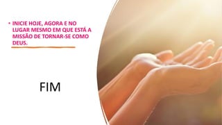 • INICIE HOJE, AGORA E NO
LUGAR MESMO EM QUE ESTÁ A
MISSÃO DE TORNAR-SE COMO
DEUS.
FIM
 