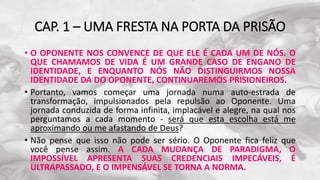 CAP. 1 – UMA FRESTA NA PORTA DA PRISÃO
• O OPONENTE NOS CONVENCE DE QUE ELE É CADA UM DE NÓS. O
QUE CHAMAMOS DE VIDA É UM GRANDE CASO DE ENGANO DE
IDENTIDADE, E ENQUANTO NÓS NÃO DISTINGUIRMOS NOSSA
IDENTIDADE DA DO OPONENTE, CONTINUAREMOS PRISIONEIROS.
• Portanto, vamos começar uma jornada numa auto-estrada de
transformação, impulsionados pela repulsão ao Oponente. Uma
jornada conduzida de forma infinita, implacável e alegre, na qual nos
perguntamos a cada momento - será que esta escolha está me
aproximando ou me afastando de Deus?
• Não pense que isso não pode ser sério. O Oponente fica feliz que
você pense assim. A CADA MUDANÇA DE PARADIGMA, O
IMPOSSÍVEL APRESENTA SUAS CREDENCIAIS IMPECÁVEIS, É
ULTRAPASSADO, E O IMPENSÁVEL SE TORNA A NORMA.
 