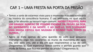 CAP. 1 – UMA FRESTA NA PORTA DA PRISÃO
• Temos a sorte de estarmos vivos para o momento mais extraordinário
na história da consciência humana. É um momento no qual aquilo
que já foi absurdo se tornará lugar-comum: AGORA É POSSÍVEL PARA
UM GRANDE NÚMERO DE PESSOAS ESCAPAR DA PRISÃO DA DOR,
DO SOFRIMENTO E DA MORTE. E AO FAZÊ-LO, ELES FORMARÃO
UMA MASSA CRÍTICA QUE MUDARÁ O MUNDO PARA TODOS OS
OUTROS.
• Agora se trata apenas de uma questão de com qual pequeno
instrumento cego nós cavaremos os muros da masmorra, dia após
dia, ano após ano, até o dia em que respiraremos a luz do sol?
Chegaremos lá. Que esperança temos contra o pérfido guarda que
muda de forma, que fica nos portões da prisão? Chegaremos lá.
 