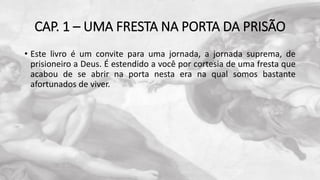 CAP. 1 – UMA FRESTA NA PORTA DA PRISÃO
• Este livro é um convite para uma jornada, a jornada suprema, de
prisioneiro a Deus. É estendido a você por cortesia de uma fresta que
acabou de se abrir na porta nesta era na qual somos bastante
afortunados de viver.
 