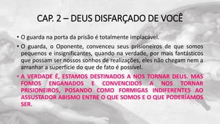 CAP. 2 – DEUS DISFARÇADO DE VOCÊ
• O guarda na porta da prisão é totalmente implacável.
• O guarda, o Oponente, convenceu seus prisioneiros de que somos
pequenos e insignificantes, quando na verdade, por mais fantásticos
que possam ser nossos sonhos de realizações, eles não chegam nem a
arranhar a superfície do que de fato é possível.
• A VERDADE É, ESTAMOS DESTINADOS A NOS TORNAR DEUS. MAS
FOMOS ENGANADOS E CONVENCIDOS A NOS TORNAR
PRISIONEIROS, POSANDO COMO FORMIGAS INDIFERENTES AO
ASSUSTADOR ABISMO ENTRE O QUE SOMOS E O QUE PODERÍAMOS
SER.
 