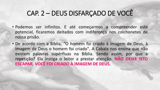 CAP. 2 – DEUS DISFARÇADO DE VOCÊ
• Podemos ser infinitos. E até começarmos a compreender este
potencial, ficaremos deitados com indiferença nos colchonetes de
nossa prisão.
• De acordo com a Bíblia, "O homem foi criado à imagem de Deus, à
imagem de Deus o homem foi criado". A Cabala nos ensina que não
existem palavras supérfluas na Bíblia. Sendo assim, por que a
repetição? Ela instiga o leitor a prestar atenção. NÃO DEIXE ISTO
ESCAPAR. VOCÊ FOI CRIADO À IMAGEM DE DEUS.
 